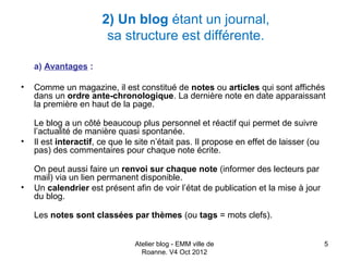 2) Un blog étant un journal,
                        sa structure est différente.

    a) Avantages :

•   Comme un magazine, il est constitué de notes ou articles qui sont affichés
    dans un ordre ante-chronologique. La dernière note en date apparaissant
    la première en haut de la page.

    Le blog a un côté beaucoup plus personnel et réactif qui permet de suivre
    l’actualité de manière quasi spontanée.
•   Il est interactif, ce que le site n’était pas. Il propose en effet de laisser (ou
    pas) des commentaires pour chaque note écrite.

    On peut aussi faire un renvoi sur chaque note (informer des lecteurs par
    mail) via un lien permanent disponible.
•   Un calendrier est présent afin de voir l’état de publication et la mise à jour
    du blog.

    Les notes sont classées par thèmes (ou tags = mots clefs).


                                Atelier blog - EMM ville de                             5
                                  Roanne. V4 Oct 2012
 