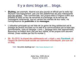 Il y a donc blogs et… blogs.
•   Skyblog, par exemple, réservé aux plus jeunes et diffusé par la radio rap
    Skyrock n’est logiquement pas une des plateformes les plus intéressante
    pour les adultes. Très commerciale, son propos était à l’origine d’offrir aux
    préados et ados un lieu de rencontre et d’échange via le service de
    messagerie instantanée, tout en vantant les mérites de leur radio, via
    l’omniprésence de publicités et de messages.

•   L’utilisation principale qui est faite de ce genre de blog adolescent est le
    postage de photos trouvées sur le web et la communication par le biais des
    commentaires, mais en langage « sms ». (langage donc très approximatif).
    Beaucoup ne brillent donc pas par leur intérêt, et les propos sont souvent
    intimes. (mais visibles par tout le monde !)

•   Nb : En 2012, la plupart des adolescents ont « migré » vers Facebook, où
    l’aspect de communauté sociale est clairement revendiquée, plus que sur
    un blog.

         Voir : les pires skyblogs sur : http://www.skybeurk.net/




                                  Atelier blog - EMM ville de                       8
                                    Roanne. V4 Oct 2012
 