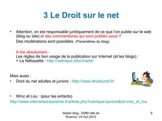 3 Le Droit sur le net
•   Attention, on est responsable juridiquement de ce que l’on publie sur le web
    (blog ou site) et des commentaires qui sont publiés aussi !!
    Des modérations sont possibles. (Paramètres du blog)

    A lire absolument :
    Les règles de bon usage de la publication sur Internet (et les blogs) :
    > La Nétiquette : http://nethique.info/charte/


Mais aussi :
• Droit du net adultes et juniors : http://www.droitdunet.fr/


• Winz et Lou : (pour les enfants)
http://www.internetsanscrainte.fr/article.php?rubrique=juniors&id=vinz_et_lou

                               Atelier blog - EMM ville de                      9
                                 Roanne. V4 Oct 2012
 