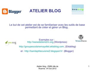 ATELIER BLOG


Le but de cet atelier est de se familiariser avec les outils de base
              permettant de créer et gérer un Blog .



                           Exemples sur :
                http://wwwateliere2m.org,(Wordpress)
        http://groupescolairemayollet.eklablog.com, (Eklablog)
          et : http://bamlaptitecuisine2.blogspot.fr/ (Blogger)




                          Atelier blog - EMM ville de                  1
                            Roanne. V4 Oct 2012
 