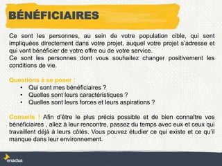 BÉNÉFICIAIRES
Ce sont les personnes, au sein de votre population cible, qui sont
impliquées directement dans votre projet, auquel votre projet s’adresse et
qui vont bénéficier de votre offre ou de votre service.
Ce sont les personnes dont vous souhaitez changer positivement les
conditions de vie.
Questions à se poser :
• Qui sont mes bénéficiaires ?
• Quelles sont leurs caractéristiques ?
• Quelles sont leurs forces et leurs aspirations ?
Conseils ! Afin d’être le plus précis possible et de bien connaître vos
bénéficiaires , allez à leur rencontre, passez du temps avec eux et ceux qui
travaillent déjà à leurs côtés. Vous pouvez étudier ce qui existe et ce qu’il
manque dans leur environnement.
 