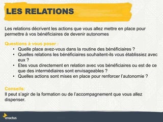LES RELATIONS
Les relations décrivent les actions que vous allez mettre en place pour
permettre à vos bénéficiaires de devenir autonomes
Questions à vous poser :
• Quelle place avez-vous dans la routine des bénéficiaires ?
• Quelles relations les bénéficiaires souhaitent-ils vous établissiez avec
eux ?
• Etes vous directement en relation avec vos bénéficiaires ou est de ce
que des intermédiaires sont envisageables ?
• Quelles actions sont mises en place pour renforcer l’autonomie ?
Conseils:
Il peut s’agir de la formation ou de l’accompagnement que vous allez
dispenser.
 