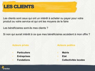 Les clients sont ceux qui ont un intérêt à acheter ou payer pour votre
produit ou votre service et qui ont les moyens de le faire
Les bénéficiaires sont-ils mes clients ?
Si non qui aurait intérêt à ce que mes bénéficiaires accèdent à mon offre ?
Acteurs privés
• Particuliers
• Entreprises
• Fondations
Acteurs publics
• Mairie
• Etat
• Collectivités locales
LES CLIENTS
 