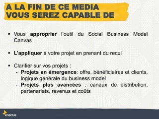 A LA FIN DE CE MEDIA
VOUS SEREZ CAPABLE DE
 Vous approprier l’outil du Social Business Model
Canvas
 L’appliquer à votre projet en prenant du recul
 Clarifier sur vos projets :
- Projets en émergence: offre, bénéficiaires et clients,
logique générale du business model
- Projets plus avancées : canaux de distribution,
partenariats, revenus et coûts
 