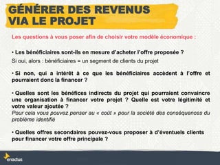 Les questions à vous poser afin de choisir votre modèle économique :
• Les bénéficiaires sont-ils en mesure d’acheter l’offre proposée ?
• Si non, qui a intérêt à ce que les bénéficiaires accèdent à l’offre et
pourraient donc la financer ?
• Quelles sont les bénéfices indirects du projet qui pourraient convaincre
une organisation à financer votre projet ? Quelle est votre légitimité et
votre valeur ajoutée ?
Pour cela vous pouvez penser au « coût » pour la société des conséquences du
problème identifié
• Quelles offres secondaires pouvez-vous proposer à d’éventuels clients
pour financer votre offre principale ?
GÉNÉRER DES REVENUS
VIA LE PROJET
Si oui, alors : bénéficiaires = un segment de clients du projet
 
