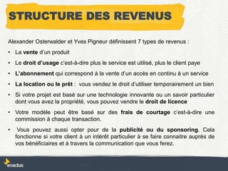 STRUCTURE DES REVENUS
Alexander Osterwalder et Yves Pigneur définissent 7 types de revenus :
• La vente d’un produit
• Le droit d’usage c’est-à-dire plus le service est utilisé, plus le client paye
• L’abonnement qui correspond à la vente d’un accès en continu à un service
• La location ou le prêt : vous vendez le droit d’utiliser temporairement un bien
• Si votre projet est basé sur une technologie innovante ou un savoir particulier
dont vous avez la propriété, vous pouvez vendre le droit de licence
• Votre modèle peut être basé sur des frais de courtage c’est-à-dire une
commission à chaque transaction.
• Vous pouvez aussi opter pour de la publicité ou du sponsoring. Cela
fonctionne si votre client à un intérêt particulier à se faire connaitre auprès de
vos bénéficiaires et à travers la communication que vous ferez.
 