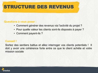 Questions à vous poser :
• Comment générer des revenus via l’activité du projet ?
• Pour quelle valeur les clients sont-ils disposés à payer ?
• Comment payent-ils ?
Conseil !
Sortez des sentiers battus et allez interroger vos clients potentiels ! Il
doit y avoir une cohérence forte entre ce que le client achète et votre
mission sociale
STRUCTURE DES REVENUS
 