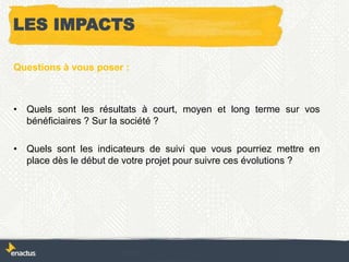 Questions à vous poser :
• Quels sont les résultats à court, moyen et long terme sur vos
bénéficiaires ? Sur la société ?
• Quels sont les indicateurs de suivi que vous pourriez mettre en
place dès le début de votre projet pour suivre ces évolutions ?
LES IMPACTS
 
