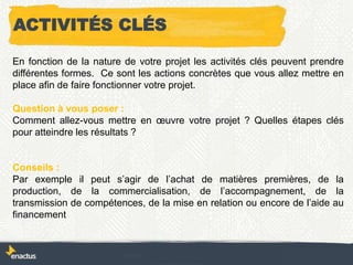 En fonction de la nature de votre projet les activités clés peuvent prendre
différentes formes. Ce sont les actions concrètes que vous allez mettre en
place afin de faire fonctionner votre projet.
Question à vous poser :
Comment allez-vous mettre en œuvre votre projet ? Quelles étapes clés
pour atteindre les résultats ?
Conseils :
Par exemple il peut s’agir de l’achat de matières premières, de la
production, de la commercialisation, de l’accompagnement, de la
transmission de compétences, de la mise en relation ou encore de l’aide au
financement
ACTIVITÉS CLÉS
 