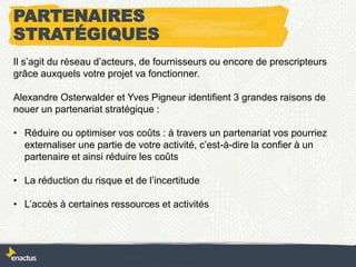 Il s’agit du réseau d’acteurs, de fournisseurs ou encore de prescripteurs
grâce auxquels votre projet va fonctionner.
Alexandre Osterwalder et Yves Pigneur identifient 3 grandes raisons de
nouer un partenariat stratégique :
• Réduire ou optimiser vos coûts : à travers un partenariat vos pourriez
externaliser une partie de votre activité, c’est-à-dire la confier à un
partenaire et ainsi réduire les coûts
• La réduction du risque et de l’incertitude
• L’accès à certaines ressources et activités
PARTENAIRES
STRATÉGIQUES
 