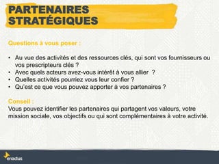 Questions à vous poser :
• Au vue des activités et des ressources clés, qui sont vos fournisseurs ou
vos prescripteurs clés ?
• Avec quels acteurs avez-vous intérêt à vous allier ?
• Quelles activités pourriez vous leur confier ?
• Qu’est ce que vous pouvez apporter à vos partenaires ?
Conseil :
Vous pouvez identifier les partenaires qui partagent vos valeurs, votre
mission sociale, vos objectifs ou qui sont complémentaires à votre activité.
PARTENAIRES
STRATÉGIQUES
 