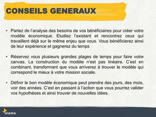 CONSEILS GENERAUX
• Partez de l’analyse des besoins de vos bénéficiaires pour créer votre
modèle économique. Etudiez l’existant et rencontrez ceux qui
travaillent déjà sur le même enjeu que vous. Vous bénéficierez ainsi
de leur expérience et gagnerez du temps
• Réservez vous plusieurs grandes plages de temps pour faire votre
canvas. La construction du modèle n’est pas linéaire. C’est en
combinant, transformant que vous arriverez à trouver le modèle qui
correspond le mieux à votre mission sociale.
• Définir le bon modèle économique peut prendre des jours, des mois,
voir des années. C’est en passant à l’action que vous pourrez valider
vos hypothèses et ainsi trouver de nouvelles idées.
 