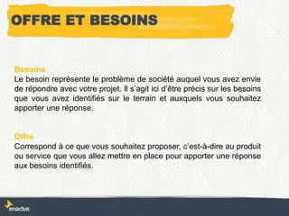 Besoins
Le besoin représente le problème de société auquel vous avez envie
de répondre avec votre projet. Il s’agit ici d’être précis sur les besoins
que vous avez identifiés sur le terrain et auxquels vous souhaitez
apporter une réponse.
Offre
Correspond à ce que vous souhaitez proposer, c’est-à-dire au produit
ou service que vous allez mettre en place pour apporter une réponse
aux besoins identifiés.
OFFRE ET BESOINS
 