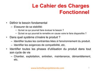 Le Cahier des Charges
Fonctionnel
• Définir le besoin fondamental
– S'assurer de sa stabilité:
• Qu'est ce qui pourrait faire évoluer le besoin ?
• Qu'est ce qui pourrait le remettre en cause voire le faire disparaître ?
• Dans quel système s'insère le produit ?
– Identifier toutes les contraintes liées à l'environnement du produit.
– Identifier les exigences de compatibilité, etc.
• Identifier toutes les phases d'utilisation du produit dans tout
son cycle de vie
– Chantier, exploitation, entretien, maintenance, démantèlement,
etc.
3www.lechefdeprojetdetendu.com
 