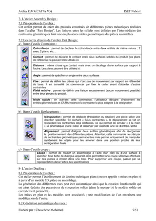 Atelier CAO (CATIA V5) ISET Nabeul
Elaboré par : Chouchéne Mohamed 9/51
7- L’atelier Assembly Design :
7.1 Présentation de l’atelier :
Cet atelier permet de créer des produits constitués de différentes pièces mécaniques réalisées
dans l’atelier “Part Design”. Les liaisons entre les solides sont définies par l’intermédiaire des
contraintes géométriques liant une ou plusieurs entités géométriques des pièces assemblées.
7.2 Les barres d’outils de l’atelier Part Design :
a/- Barre d’outils Contraintes :
Coïncidence : permet de déclarer la coïncidence entre deux entités de même nature : 2
axes, 2 plans, etc…
Contact : permet de déclarer le contact entre deux surfaces solides du produit (les plans
de référence ne peuvent être utilisés ici
Distance : même chose que contact mais avec un décalage d’une surface par rapport à
l’autre. Les plans peuvent être utilisés ici
Angle : permet de spécifier un angle entre deux surfaces
Fixe : permet de définir les pièces qui n’ont pas de mouvement par rapport au référentiel
de base. Il est conseillé de commencer par fixer le carter avant d’aborder d’autres
contraintes
Fixité relative : permet de définir une liaison encastrement (aucun mouvement possible)
entre deux pièces du produit.
Mode rapide : en activant cette commande, l’utilisateur désigne directement les
entités géométriques et CATIA instancie la contrainte la plus adaptée à la désignation
b/- Barre d’outils Déplacements :
Manipulation : permet de déplacer (translation ou rotation) une pièce selon une
direction spécifiée. En cochant « Sous contraintes », le déplacement se fait en
respectant les contraintes déjà déclarées, ce qui permet de simuler « à la main
» la cinématique d’une pièce et observer par exemple une loi d’entrée- sortie
Alignement : permet d’aligner deux entités géométriques afin de réorganiser
le positionnement des différentes pièces. Attention, cette commande ne créé par
de contraintes géométriques permanentes mais permet uniquement de manipuler
rapidement les objets pour les amener dans une position proche de leur
configuration finale
c/- Barre d’outils coupe :
Coupe : permet de couper un assemblage à l’aide d’un plan ou d’une surface à
spécifier. Une boîte de dialogue apparaît alors permettant une coupe sélective effectuée
sur des pièces à choisir dans une liste. Pour supprimer une coupe, passer par sa
représentation dans l’arbre des spécifications
8- L’atelier Drafting :
8.1 Présentation de l’atelier :
Cet atelier permet l’établissement de dessins techniques plans (encore appelés « mises en plan »)
à partir d’un modèle 3D, pièce ou assemblage.
La génération des différentes vues peut être automatique ainsi que la cotation fonctionnelle qui
est alors déduite des paramètres de conception solide (dans la mesure où le modèle solide est
correctement paramétré).
Les mises en plan et les modèles sont associatifs : une modification de l’un entraînera une
modification de l’autre.
8.2 Génération automatique des vues :
 