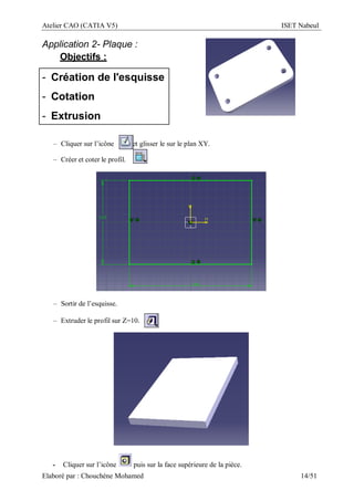 Atelier CAO (CATIA V5) ISET Nabeul
Elaboré par : Chouchéne Mohamed 14/51
Application 2- Plaque :
Objectifs :
- Création de l'esquisse
- Cotation
- Extrusion
– Cliquer sur l’icône et glisser le sur le plan XY.
– Créer et coter le profil.
– Sortir de l’esquisse.
– Extruder le profil sur Z=10.
- Cliquer sur l’icône puis sur la face supérieure de la pièce.
 