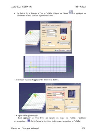 Atelier CAO (CATIA V5) ISET Nabeul
Elaboré par : Chouchéne Mohamed 15/51
- La fenêtre de la fonction « Trou » s’affiche, cliquer sur l’icône et appliquer les
contraintes afin de localiser la position du trou.
– Sortir de l’esquisse et appliquer les dimensions du trou.
– Cliquer sur Ok pour valider.
– Pour appliquer les trois trous qui restent, on clique sur l’icône « répétitions
rectangulaires » , La fenêtre de la fonction « répétitions rectangulaires » s’affiche.
 