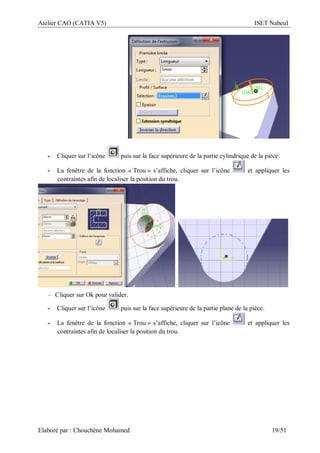 Atelier CAO (CATIA V5) ISET Nabeul
Elaboré par : Chouchéne Mohamed 19/51
- Cliquer sur l’icône puis sur la face supérieure de la partie cylindrique de la pièce.
- La fenêtre de la fonction « Trou » s’affiche, cliquer sur l’icône et appliquer les
contraintes afin de localiser la position du trou.
– Cliquer sur Ok pour valider.
- Cliquer sur l’icône puis sur la face supérieure de la partie plane de la pièce.
- La fenêtre de la fonction « Trou » s’affiche, cliquer sur l’icône et appliquer les
contraintes afin de localiser la position du trou.
 