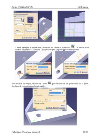 Atelier CAO (CATIA V5) ISET Nabeul
Elaboré par : Chouchéne Mohamed 20/51
– Pour appliquer le second trou, on clique sur l’icône « Symétrie » , La fenêtre de la
fonction « Symétrie » s’affiche. Cliquer sur le plan yz pour appliquer la symétrie.
Pour réaliser les congés, cliquer sur l’icône , puis cliquer sur les quatre coins de la pièce.
Appliquer le rayon des congés puis valider.
 