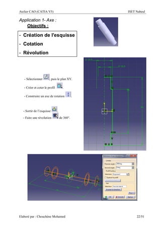 Atelier CAO (CATIA V5) ISET Nabeul
Elaboré par : Chouchéne Mohamed 22/51
Application 1- Axe :
Objectifs :
- Création de l'esquisse
- Cotation
- Révolution
- Sélectionner , puis le plan XY.
- Créer et coter le profil .
- Construire un axe de rotation .
- Sortir de l’esquisse .
- Faire une révolution de 360°.
 