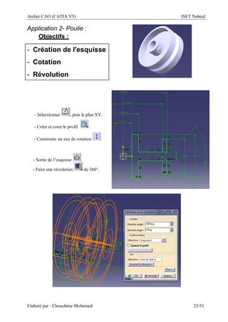 Atelier CAO (CATIA V5) ISET Nabeul
Elaboré par : Chouchéne Mohamed 23/51
Application 2- Poulie :
Objectifs :
- Création de l'esquisse
- Cotation
- Révolution
- Sélectionner , puis le plan XY.
- Créer et coter le profil .
- Construire un axe de rotation .
- Sortir de l’esquisse .
- Faire une révolution de 360°.
 