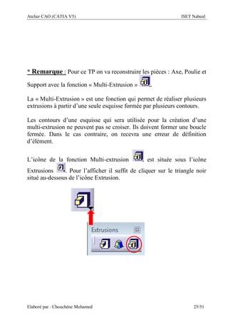 Atelier CAO (CATIA V5) ISET Nabeul
Elaboré par : Chouchéne Mohamed 25/51
* Remarque : Pour ce TP on va reconstruire les pièces : Axe, Poulie et
Support avec la fonction « Multi-Extrusion » .
La « Multi-Extrusion » est une fonction qui permet de réaliser plusieurs
extrusions à partir d’une seule esquisse formée par plusieurs contours.
Les contours d’une esquisse qui sera utilisée pour la création d’une
multi-extrusion ne peuvent pas se croiser. Ils doivent former une boucle
fermée. Dans le cas contraire, on recevra une erreur de définition
d’élément.
L’icône de la fonction Multi-extrusion est située sous l’icône
Extrusions . Pour l’afficher il suffit de cliquer sur le triangle noir
situé au-dessous de l’icône Extrusion.
 