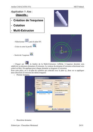 Atelier CAO (CATIA V5) ISET Nabeul
Elaboré par : Chouchéne Mohamed 26/51
Application 1- Axe :
Objectifs :
- Création de l'esquisse
- Cotation
- Multi-Extrusion
- Sélectionner , puis le plan XY.
- Créer et coter le profil .
- Sortir de l’esquisse .
- Cliquer sur , la fenêtre de la Multi-Extrusion s’affiche. L’esquisse dessinée sera
subdivisé en plusieurs domaines d’extrusion. Le contour du domaine d’extrusion sélectionné sera
coloré en bleu. On applique pour chaque domaine sa longueur d’extrusion.
Pour cette pièce, on a un plan de symétrie qui coïncide avec le plan xy, donc on va appliquer
deux directions d’extrusion de même longueur.
- Premier domaine.
- Deuxième domaine.
 