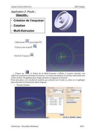 Atelier CAO (CATIA V5) ISET Nabeul
Elaboré par : Chouchéne Mohamed 28/51
Application 2- Poulie :
Objectifs :
- Création de l'esquisse
- Cotation
- Multi-Extrusion
- Sélectionner , puis le plan XY.
- Créer et coter le profil .
- Sortir de l’esquisse .
- Cliquer sur , la fenêtre de la Multi-Extrusion s’affiche. L’esquisse dessinée sera
subdivisé en plusieurs domaines d’extrusion. Le contour du domaine d’extrusion sélectionné sera
coloré en bleu. On applique pour chaque domaine sa longueur d’extrusion.
Pour cette pièce, on a un plan de symétrie qui coïncide avec le plan xy, donc on va appliquer
deux directions d’extrusion de même longueur.
- Premier domaine.
 