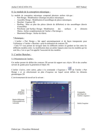 Atelier CAO (CATIA V5) ISET Nabeul
Elaboré par : Chouchéne Mohamed 2/51
4- Le module de la conception mécanique :
Le module de conception mécanique comprend plusieurs ateliers tels que :
- Part Design : Modélisation volumique de pièces mécaniques.
- Assembly Design : Modélisation d’assemblages de pièces mécaniques.
- Sketcher : Esquisse 2D.
- Drafting : Mise en plan des pièces (dessin de définition) et des assemblages (dessin
d’ensemble).
- Wireframe and Surface Design : Modélisation des surfaces et éléments
filaires. Atelier complémentaire de l’atelier « Part design ».
- Sheetmetal Design : Atelier de tôlerie.
* Remarques :
- L’atelier « Part Design » fait appel automatiquement et de façon transparente pour
l’utilisateur à l’atelier « Sketcher » pour la réalisation de contours 2D.
- Catia V5 vous permet de naviguer dans les différents ateliers en gardant un lien entre les
différents modèles créés. La modification dans un atelier impacte ainsi tous les modèles qui lui
sont liés, c’est ce que l’on appelle l’associativité des modèles.
5- L’atelier Sketcher :
5.1 Présentation de l’atelier :
Cet atelier permet de définir des contours 2D servant de support aux objets 3D et des courbes
servant de guides pour la génération d’objets 3D.
L’atelier s’active, entre autres, grâce à la commande « Esquisses » de l’atelier « Part
Design » et en sélectionnant un plan d’esquisse sur lequel seront définis les éléments
géométriques 2D
L’environnement de travail est le suivant :
 