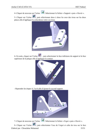Atelier CAO (CATIA V5) ISET Nabeul
Elaboré par : Chouchéne Mohamed 35/51
4- Cliquer de nouveau sur l’icône . Sélectionner le fichier « Support » puis « Ouvrir ».
5- Cliquer sur l’icône , puis sélectionner deux à deux les axes des trous sur les deux
pièces afin d’appliquer la coïncidence entre ces trous.
6- En suite, cliquer sur l’icône , puis sélectionner la face inférieure du support et la face
supérieure de la plaque afin d’appliquer le contact.
- Reprendre les étapes 4, 5 et 6 afin d’ajouter le second support.
7- Cliquer de nouveau sur l’icône . Sélectionner le fichier « Ergot » puis « Ouvrir ».
8- Cliquer sur l’icône , puis sélectionner l’axe de l’ergot et celui du trou sur la face
 