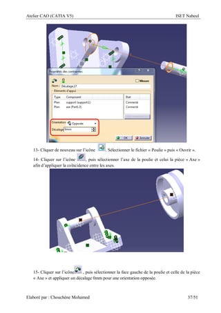 Atelier CAO (CATIA V5) ISET Nabeul
Elaboré par : Chouchéne Mohamed 37/51
13- Cliquer de nouveau sur l’icône . Sélectionner le fichier « Poulie » puis « Ouvrir ».
14- Cliquer sur l’icône , puis sélectionner l’axe de la poulie et celui la pièce « Axe »
afin d’appliquer la coïncidence entre les axes.
15- Cliquer sur l’icône , puis sélectionner la face gauche de la poulie et celle de la pièce
« Axe » et appliquer un décalage 0mm pour une orientation opposée.
 