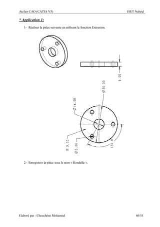 Atelier CAO (CATIA V5) ISET Nabeul
Elaboré par : Chouchéne Mohamed 40/51
* Application 1:
1- Réaliser la pièce suivante en utilisant la fonction Extrusion.
2- Enregistrer la pièce sous le nom « Rondelle ».
 