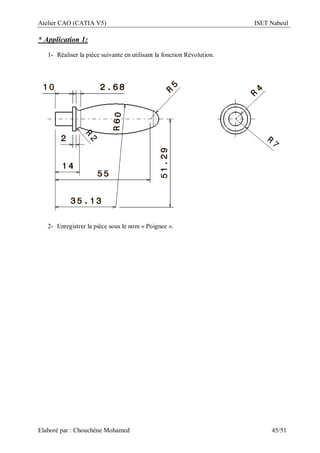 Atelier CAO (CATIA V5) ISET Nabeul
Elaboré par : Chouchéne Mohamed 45/51
* Application 1:
1- Réaliser la pièce suivante en utilisant la fonction Révolution.
2- Enregistrer la pièce sous le nom « Poignee ».
 