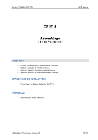 Atelier CAO (CATIA V5) ISET Nabeul
Elaboré par : Chouchéne Mohamed 50/51
TP N° 8
Assemblage
( TP de Validation)
OBJECTIFS
 Réaliser une pièce avec la fonction Multi-Extrusion.
 Maitriser les outils de l’atelier Sketcher.
 Maitriser les outils d’enlèvement de la matière.
 Maitriser les outils de transformation et d’habillage.
CONDITIONS DE REALISATION
 PC sur lequel on dispose du logiciel CATIA V5.
PREREQUIS
 Les normes du dessin technique.
 