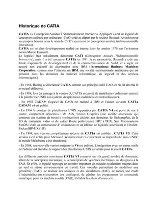 Historique de CATIA
CATIA (« Conception Assistée Tridimensionnelle Interactive Appliquée ») est un logiciel de
conception assistée par ordinateur (CAO) créé au départ par la société Dassault Aviation pour
ses propres besoins sous le nom de CATI (acronyme de conception assistée tridimensionnelle
interactive).
CATIA est né d'un développement réalisé en interne dans les années 1970 par l'avionneur
Avion Marcel Dassault.
Le logiciel était initialement dénommé CATI (Conception Assistée Tridimensionnelle
Interactive), mais il a été renommé CATIA en 1981. À ce moment-là, Dassault a créé une
filiale responsable du développement et de la commercialisation de l'outil, et a signé un
accord non exclusif de distribution avec IBM (International Business Machines
Corporation, connue sous l’abréviation IBM, une société multinationale américaine qui est
présente dans les domaines du matériel informatique, du logiciel et des services
informatiques.)
- En 1984, Boeing a sélectionné CATIA comme son principal outil CAO, et en est devenu le
principal utilisateur.
- En 1988, lors du passage à la version 3, CATIA est porté du mainframe (ordinateur central)
à la plateforme UNIX (un système d'exploitation multitâche et multiutilisateur).
- En 1992 CADAM (logiciel de CAO) est racheté à IBM et l'année suivante CATIA
CADAM v4 est publié.
- En 1996 le nombre de plateformes UNIX supportées par CATIA V4 est porté de une à
quatre, comprenant désormais IBM AIX, Silicon Graphics (une société américaine qui
construit des stations de travail (workstations) dédiées aux domaines de l'infographie, de la
3D du traitement vidéo et du calcul Haute performance HPC ) IRIX, Sun Microsystems
SunOS ( était un constructeur d’ ordinateurs et un éditeur de logiciels américain) et Hewlett-
PackardHP-UX (HP).
- En 1998, une version complètement réécrite de CATIA est publiée : CATIA V5. Cette
version a été écrite pour Microsoft Windows tout en conservant sa disponibilité sous UNIX;
le monde Mainframe a été abandonné.
- En 2008, une nouvelle version majeure la V6 est publiée. L'intégration avec les autres outils
de l'éditeur est étendue, le support des plateformes UNIX est arrêté pour le client CATIA.
Les différents produits constituant CATIA V5 couvrent un très grand nombre de domaines,
allant de la conception mécanique, à la conception de systèmes électriques, au design ou à la
FAO. En effet, le logiciel regroupe un nombre important de modules totalement intégrés dans
un seul et même environnement de travail. Ces modules permettent de modéliser une
géométrie (CAO), de réaliser des analyses et des simulations (IAO), de mener une étude
d’industrialisation (conception des outillages), de générer les programmes de commande
numérique pour les machines-outils (FAO), d’établir les plans d’usines etc…
 