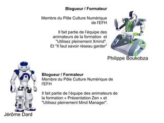Blogueur / Formateur Membre du Pôle Culture Numérique de l'EFHIl fait partie de l’équipe des animateurs de la formation  et "Utilisez pleinement Xmind".Et "Il faut savoir réseau garder"Philippe Boukobza Blogueur / FormateurMembre du Pôle Culture Numérique de l'EFHIl fait partie de l’équipe des animateurs de la formation « Présentation Zen » et "Utilisez pleinement Mind Manager".Jérôme Dard
