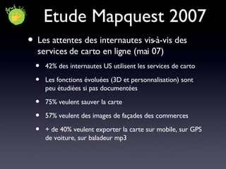 Etude Mapquest 2007 Les attentes des internautes vis-à-vis des services de carto en ligne (mai 07) 42% des internautes US utilisent les services de carto Les fonctions évoluées (3D et personnalisation) sont peu étudiées si pas documentées 75% veulent sauver la carte 57% veulent des images de façades des commerces + de 40% veulent exporter la carte sur mobile, sur GPS de voiture, sur baladeur mp3 