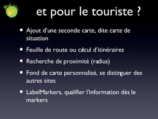 et pour le touriste ? Ajout d’une seconde carte, dite carte de situation Feuille de route ou calcul d’itinéraires Recherche de proximité (radius) Fond de carte personnalisé, se distinguer des autres sites LabelMarkers, qualifier l’information dès le markers 