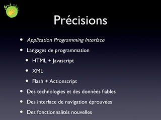 Précisions Application Programming Interface Langages de programmation HTML + Javascript XML Flash + Actionscript Des technologies et des données fiables Des interface de navigation éprouvées Des fonctionnalités nouvelles 