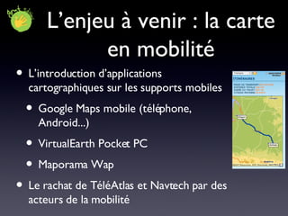 L’enjeu à venir : la carte en mobilité L’introduction d’applications cartographiques sur les supports mobiles Google Maps mobile (téléphone, Android...) VirtualEarth Pocket PC Maporama Wap Le rachat de TéléAtlas et Navtech par des acteurs de la mobilité 