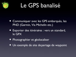Le GPS banalisé Communiquer avec les GPS embarqués, les PND (Garmin, Via Michelin etc.) Exporter des itinéraires : vers un standard, le GPX Photographier et géolocaliser Un exemple de site de partage de waypoint 