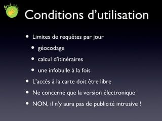 Conditions d’utilisation Limites de requêtes par jour géocodage calcul d’itinéraires une infobulle à la fois L’accès à la carte doit être libre Ne concerne que la version électronique NON, il n’y aura pas de publicité intrusive ! 