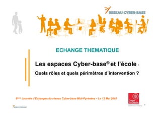 ECHANGE THEMATIQUE

              Les espaces Cyber-base® et l’école :
              Quels rôles et quels périmètres d’intervention ?




6ème Journée d’Echanges du réseau Cyber-base Midi-Pyrénées – Le 12 Mai 2010

                                                                              1
 