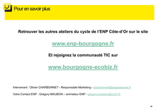 Pour en savoir plus



   Retrouver les autres ateliers du cycle de l’ENP Côte-d’Or sur le site


                            www.enp-bourgogne.fr
                         Et rejoignez la communauté TIC sur


                         www.bourgogne-ecobiz.fr


Intervenant : Olivier CHARBONNET - Responsable Marketing - ocharbonnet@pagesjaunes.fr

Votre Contact ENP : Grégory MAUBON – animateur ENP - gregory.maubon@cci21.fr



                                                                                        28
 