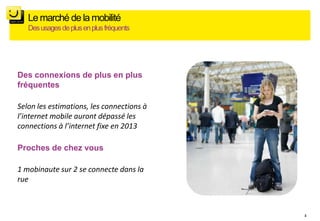 Le marché de la mobilité
   Des usages de plus en plus fréquents




Des connexions de plus en plus
fréquentes

Selon les estimations, les connections à
l’internet mobile auront dépassé les
connections à l’internet fixe en 2013

Proches de chez vous

1 mobinaute sur 2 se connecte dans la
rue



                                           3
 