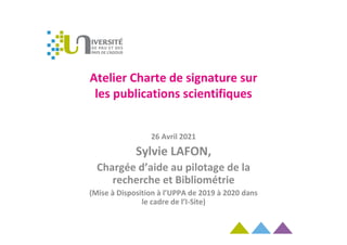 Atelier Charte de signature sur
les publications scientifiques
26 Avril 2021
Sylvie LAFON,
Chargée d’aide au pilotage de la
recherche et Bibliométrie
(Mise à Disposition à l’UPPA de 2019 à 2020 dans
le cadre de l’I-Site)
 