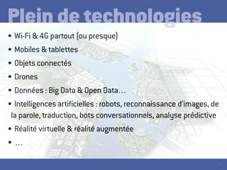 16
•	Wi-Fi & 4G partout (ou presque)
•	Mobiles & tablettes
•	Objets connectés
•	Drones
•	Données : Big Data & Open Data…
•	Intelligences artificielles : robots, reconnaissance d’images, de
la parole, traduction, bots conversationnels, analyse prédictive
•	Réalité virtuelle & réalité augmentée
•	…
Plein de technologies
 