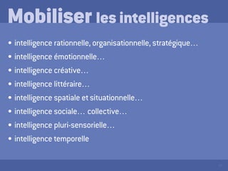 19
Mobiliser les intelligences
•	intelligence rationnelle, organisationnelle, stratégique…
•	intelligence émotionnelle…
•	intelligence créative…
•	intelligence littéraire…
•	intelligence spatiale et situationnelle…
•	intelligence sociale… collective…
•	intelligence pluri-sensorielle…
•	intelligence temporelle
 