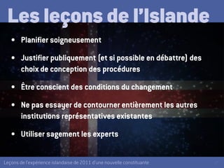 27Leçons de l’expérience islandaise de 2011 d’une nouvelle constituante
Les leçons de l’Islande
•	 Planifier soigneusement
•	 Justifier publiquement (et si possible en débattre) des
choix de conception des procédures
•	 Être conscient des conditions du changement
•	 Ne pas essayer de contourner entièrement les autres
institutions représentatives existantes
•	 Utiliser sagement les experts
 