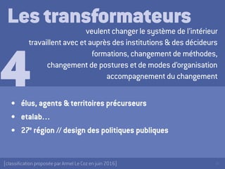 36[classification proposée par Armel Le Coz en juin 2016]
Les transformateursveulent changer le système de l’intérieur
travaillent avec et auprès des institutions & des décideurs
formations, changement de méthodes,
changement de postures et de modes d’organisation
accompagnement du changement
•	 élus, agents & territoires précurseurs
•	 etalab…
•	 27e
région // design des politiques publiques
4
 